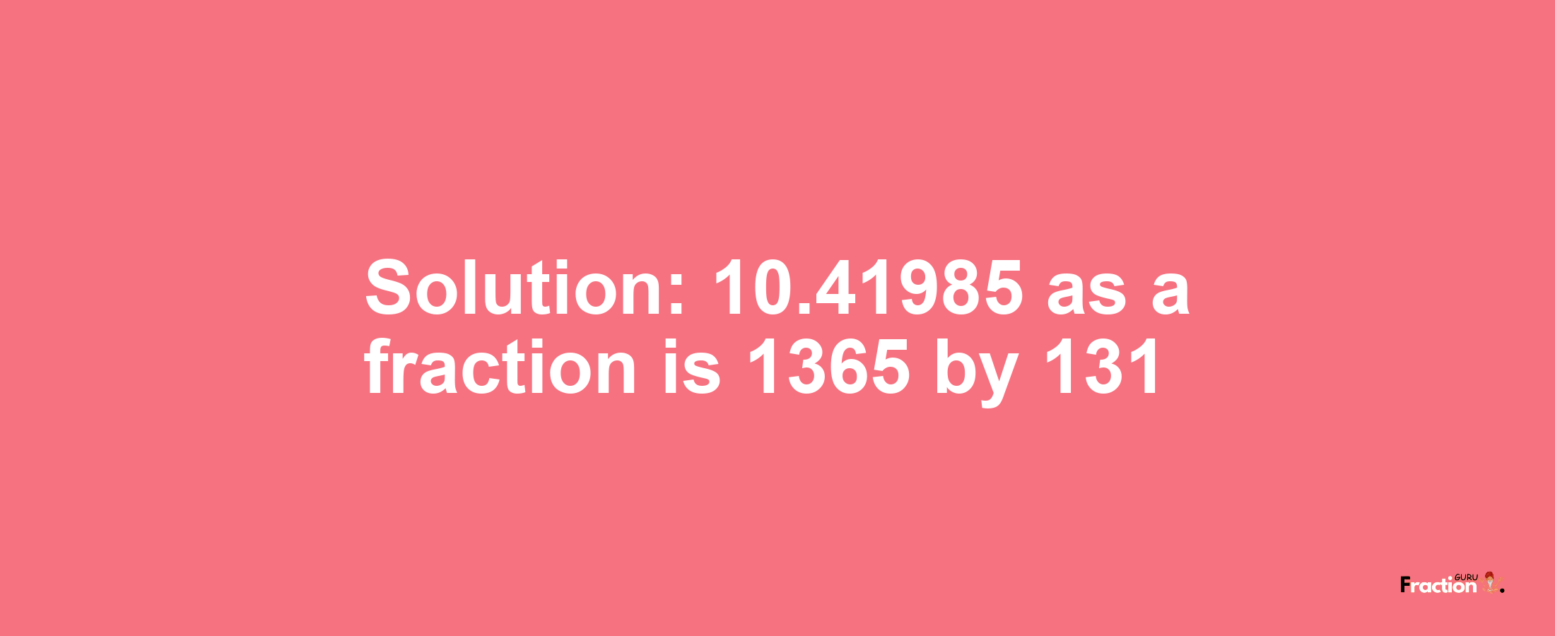 Solution:10.41985 as a fraction is 1365/131